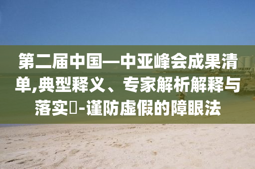 第二屆中國(guó)—中亞峰會(huì)成果清單,典型釋義、專家解析解釋與落實(shí)?-謹(jǐn)防虛假的障眼法