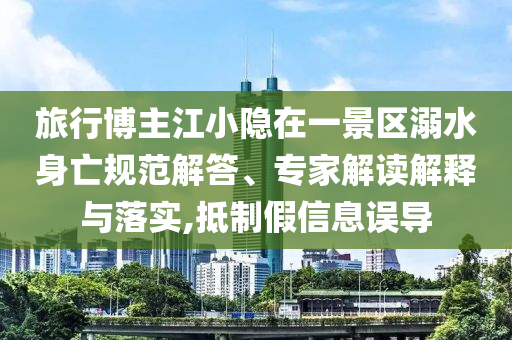 旅行博主江小隱在一景區(qū)溺水身亡規(guī)范解答、專家解讀解釋與落實(shí),抵制假信息誤導(dǎo)