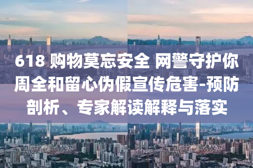 618 購(gòu)物莫忘安全 網(wǎng)警守護(hù)你周全和留心偽假宣傳危害-預(yù)防剖析、專家解讀解釋與落實(shí)