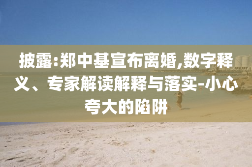 披露:鄭中基宣布離婚,數(shù)字釋義、專家解讀解釋與落實-小心夸大的陷阱