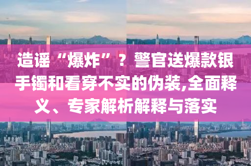 造謠“爆炸”？警官送爆款銀手鐲和看穿不實的偽裝,全面釋義、專家解析解釋與落實