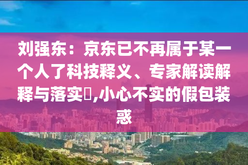 劉強東：京東已不再屬于某一個人了科技釋義、專家解讀解釋與落實?,小心不實的假包裝惑