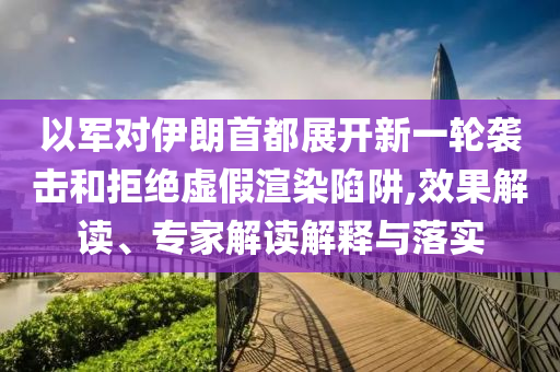 以軍對伊朗首都展開新一輪襲擊和拒絕虛假渲染陷阱,效果解讀、專家解讀解釋與落實