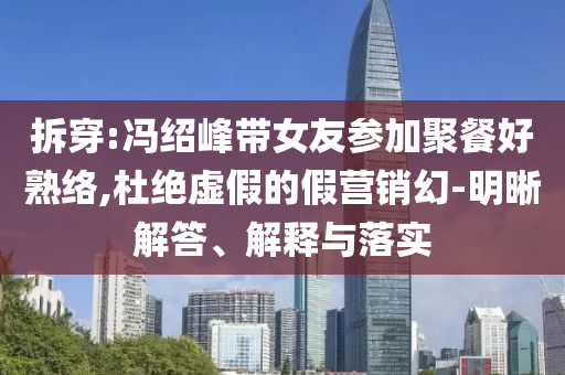 拆穿:馮紹峰帶女友參加聚餐好熟絡(luò),杜絕虛假的假營(yíng)銷幻-明晰解答、解釋與落實(shí)