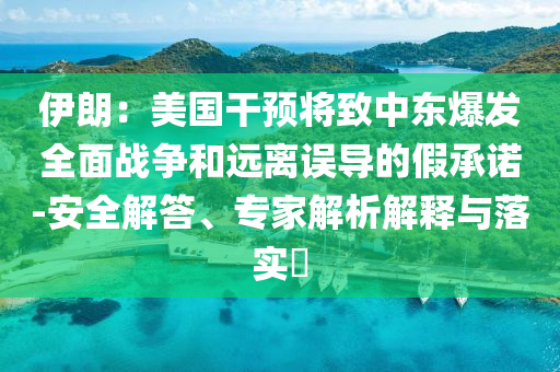伊朗：美國干預(yù)將致中東爆發(fā)全面戰(zhàn)爭和遠(yuǎn)離誤導(dǎo)的假承諾-安全解答、專家解析解釋與落實?