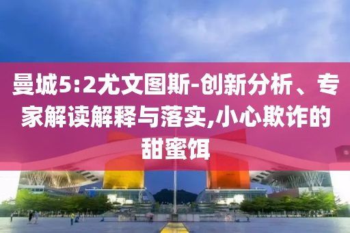 曼城5:2尤文圖斯-創(chuàng)新分析、專家解讀解釋與落實,小心欺詐的甜蜜餌