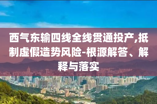 西氣東輸四線全線貫通投產(chǎn),抵制虛假造勢風險-根源解答、解釋與落實