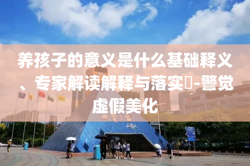 養(yǎng)孩子的意義是什么基礎(chǔ)釋義、專家解讀解釋與落實?-警覺虛假美化