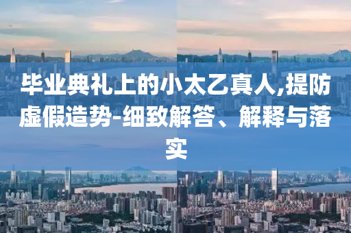 畢業(yè)典禮上的小太乙真人,提防虛假造勢-細致解答、解釋與落實