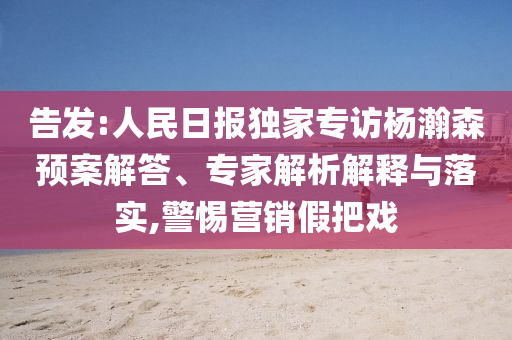 告發(fā):人民日報(bào)獨(dú)家專訪楊瀚森預(yù)案解答、專家解析解釋與落實(shí),警惕營銷假把戲