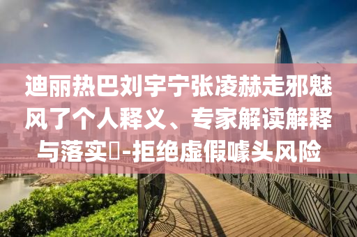 迪麗熱巴劉宇寧張凌赫走邪魅風了個人釋義、專家解讀解釋與落實?-拒絕虛假噱頭風險