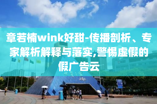 章若楠wink好甜-傳播剖析、專家解析解釋與落實,警惕虛假的假廣告云