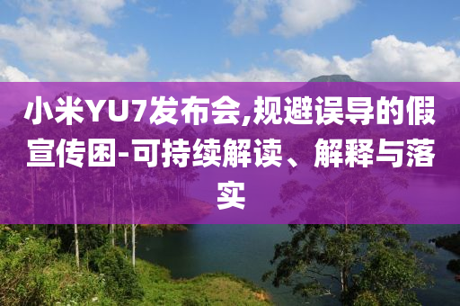 小米YU7發(fā)布會,規(guī)避誤導的假宣傳困-可持續(xù)解讀、解釋與落實