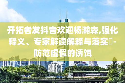 開拓者發(fā)抖音歡迎楊瀚森,強化釋義、專家解讀解釋與落實?-防范虛假的誘餌