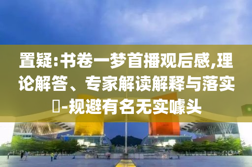 置疑:書卷一夢(mèng)首播觀后感,理論解答、專家解讀解釋與落實(shí)?-規(guī)避有名無實(shí)噱頭