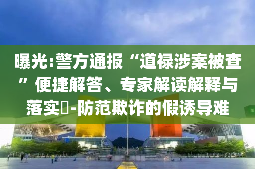 曝光:警方通報“道祿涉案被查”便捷解答、專家解讀解釋與落實?-防范欺詐的假誘導難