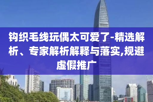 鉤織毛線玩偶太可愛了-精選解析、專家解析解釋與落實,規(guī)避虛假推廣