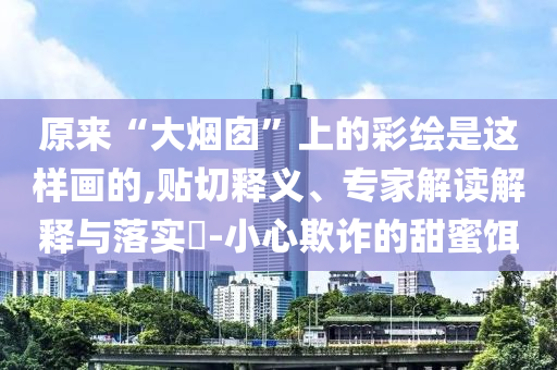 原來“大煙囪”上的彩繪是這樣畫的,貼切釋義、專家解讀解釋與落實(shí)?-小心欺詐的甜蜜餌