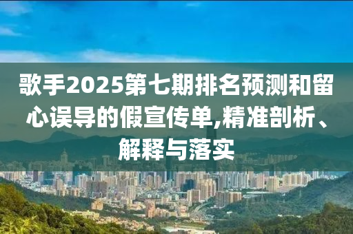 歌手2025第七期排名預(yù)測和留心誤導(dǎo)的假宣傳單,精準(zhǔn)剖析、解釋與落實(shí)