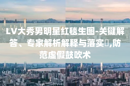 LV大秀男明星紅毯生圖-關(guān)鍵解答、專家解析解釋與落實(shí)?,防范虛假鼓吹術(shù)
