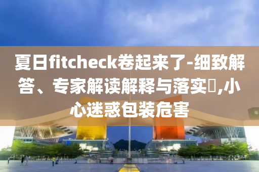 夏日f(shuō)itcheck卷起來(lái)了-細(xì)致解答、專家解讀解釋與落實(shí)?,小心迷惑包裝危害