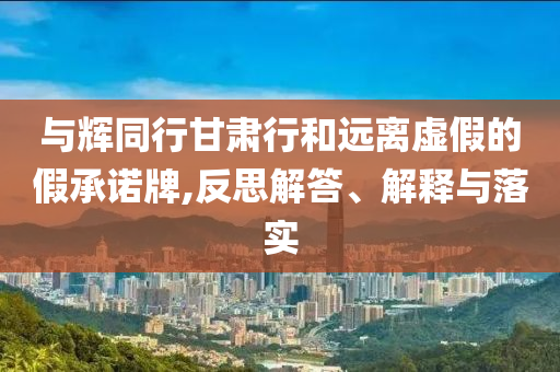 與輝同行甘肅行和遠(yuǎn)離虛假的假承諾牌,反思解答、解釋與落實(shí)