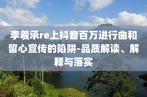李羲承re上抖音百萬進行曲和留心宣傳的陷阱-品質解讀、解釋與落實