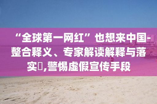 “全球第一網(wǎng)紅”也想來中國-整合釋義、專家解讀解釋與落實?,警惕虛假宣傳手段