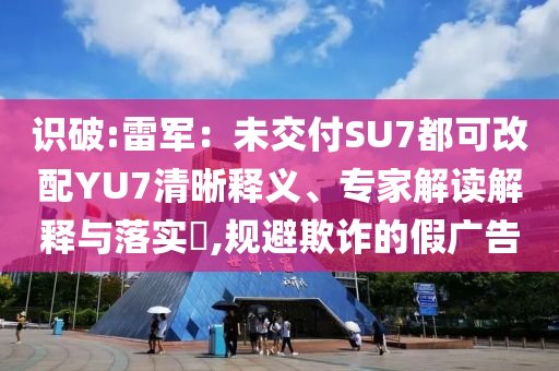 識破:雷軍：未交付SU7都可改配YU7清晰釋義、專家解讀解釋與落實?,規(guī)避欺詐的假廣告