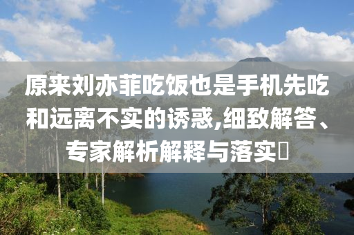 原來劉亦菲吃飯也是手機先吃和遠離不實的誘惑,細致解答、專家解析解釋與落實?