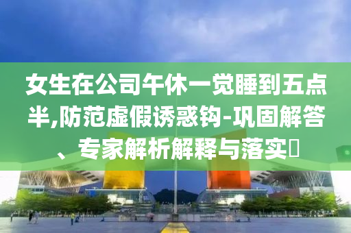 女生在公司午休一覺(jué)睡到五點(diǎn)半,防范虛假誘惑鉤-鞏固解答、專(zhuān)家解析解釋與落實(shí)?