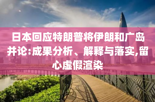 日本回應(yīng)特朗普將伊朗和廣島并論:成果分析、解釋與落實(shí),留心虛假渲染