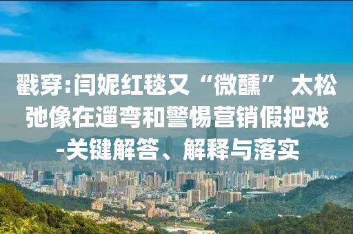 戳穿:閆妮紅毯又“微醺” 太松弛像在遛彎和警惕營銷假把戲-關鍵解答、解釋與落實
