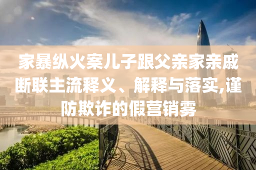 家暴縱火案兒子跟父親家親戚斷聯(lián)主流釋義、解釋與落實,謹防欺詐的假營銷霧