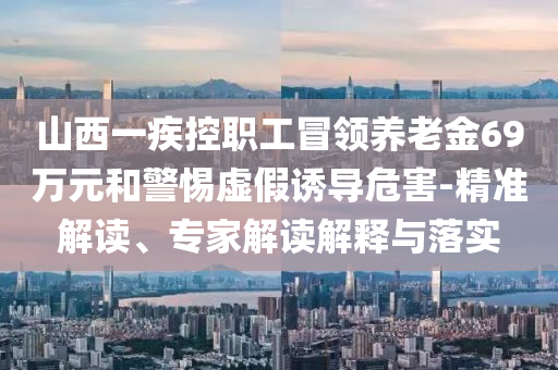 山西一疾控職工冒領養(yǎng)老金69萬元和警惕虛假誘導危害-精準解讀、專家解讀解釋與落實