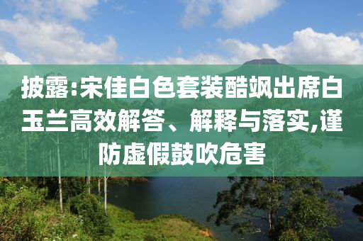 披露:宋佳白色套裝酷颯出席白玉蘭高效解答、解釋與落實(shí),謹(jǐn)防虛假鼓吹危害
