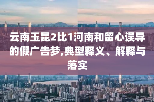 云南玉昆2比1河南和留心誤導(dǎo)的假廣告夢,典型釋義、解釋與落實