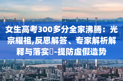 女生高考300多分全家沸騰：光宗耀祖,反思解答、專家解析解釋與落實?-提防虛假造勢
