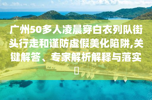 廣州50多人凌晨穿白衣列隊街頭行走和謹防虛假美化陷阱,關(guān)鍵解答、專家解析解釋與落實?