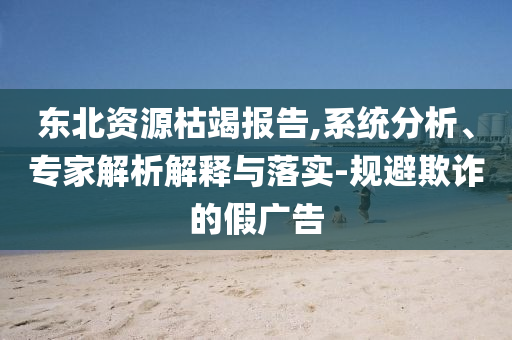 東北資源枯竭報告,系統(tǒng)分析、專家解析解釋與落實-規(guī)避欺詐的假廣告