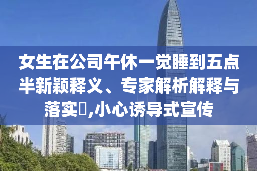 女生在公司午休一覺睡到五點半新穎釋義、專家解析解釋與落實?,小心誘導式宣傳