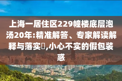 上海一居住區(qū)229幢樓底層泡湯20年:精準(zhǔn)解答、專家解讀解釋與落實(shí)?,小心不實(shí)的假包裝惑