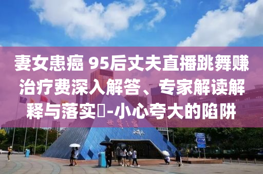 妻女患癌 95后丈夫直播跳舞賺治療費(fèi)深入解答、專家解讀解釋與落實(shí)?-小心夸大的陷阱