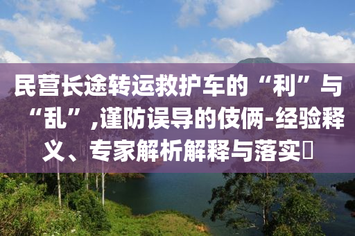 民營長途轉(zhuǎn)運救護車的“利”與“亂”,謹防誤導的伎倆-經(jīng)驗釋義、專家解析解釋與落實?