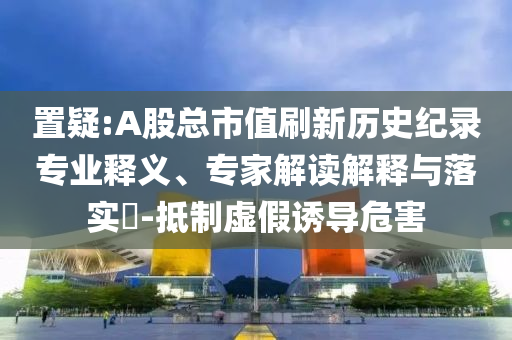 置疑:A股總市值刷新歷史紀錄專業(yè)釋義、專家解讀解釋與落實?-抵制虛假誘導危害