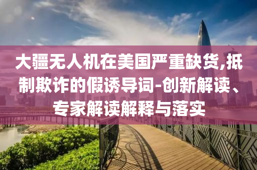 大疆無人機(jī)在美國嚴(yán)重缺貨,抵制欺詐的假誘導(dǎo)詞-創(chuàng)新解讀、專家解讀解釋與落實(shí)