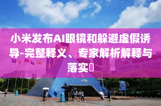 小米發(fā)布AI眼鏡和躲避虛假誘導(dǎo)-完整釋義、專家解析解釋與落實(shí)?