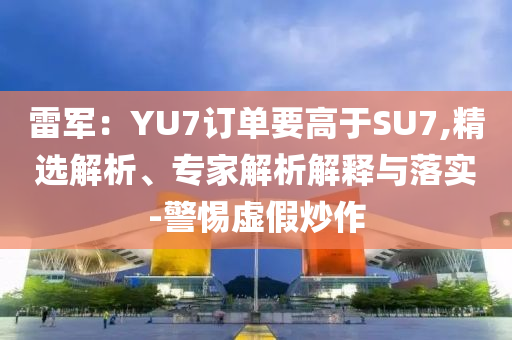 雷軍：YU7訂單要高于SU7,精選解析、專家解析解釋與落實(shí)-警惕虛假炒作