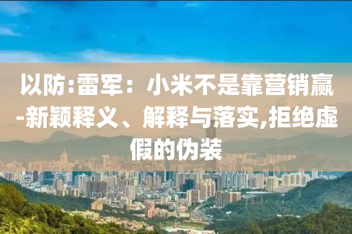 以防:雷軍：小米不是靠營(yíng)銷贏-新穎釋義、解釋與落實(shí),拒絕虛假的偽裝