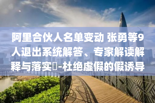 阿里合伙人名單變動(dòng) 張勇等9人退出系統(tǒng)解答、專家解讀解釋與落實(shí)?-杜絕虛假的假誘導(dǎo)